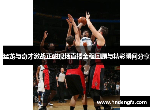 猛龙与奇才激战正酣现场直播全程回顾与精彩瞬间分享